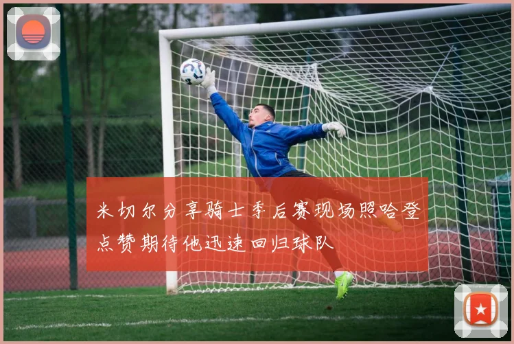米切尔分享骑士季后赛现场照哈登点赞期待他迅速回归球队