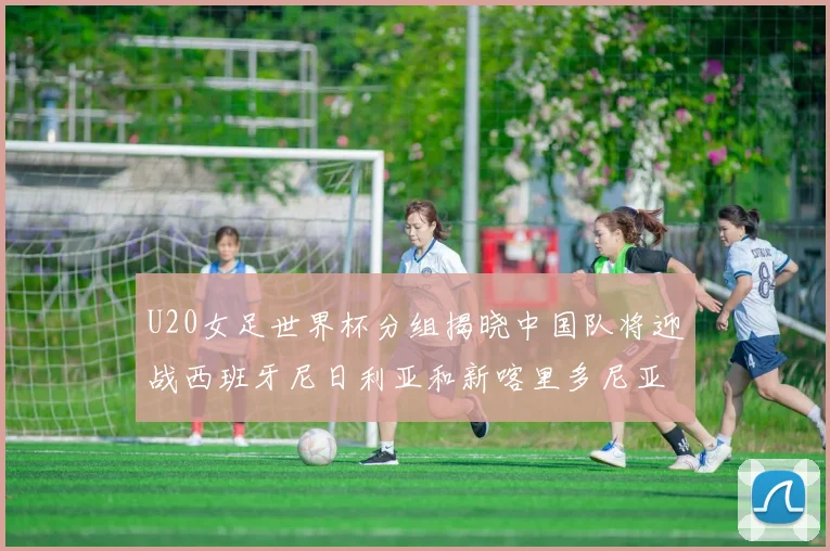 U20女足世界杯分组揭晓中国队将迎战西班牙尼日利亚和新喀里多尼亚