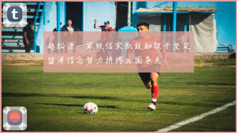 赵松源一家致信宋凯鼓励孩子坚定留洋信念努力拼搏为国争光