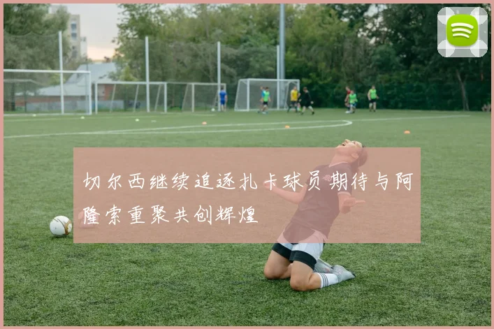 切尔西继续追逐扎卡球员期待与阿隆索重聚共创辉煌