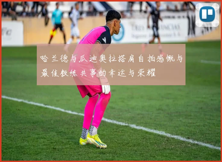 哈兰德与瓜迪奥拉搭肩自拍感慨与最佳教练共事的幸运与荣耀