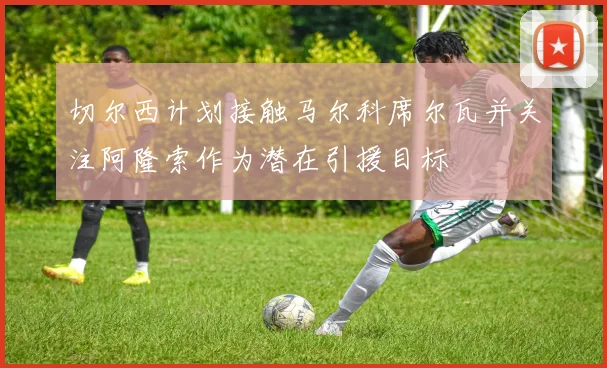 切尔西计划接触马尔科席尔瓦并关注阿隆索作为潜在引援目标