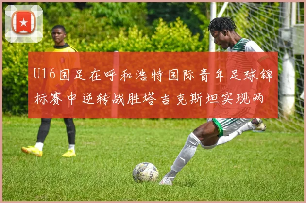 U16国足在呼和浩特国际青年足球锦标赛中逆转战胜塔吉克斯坦实现两连胜