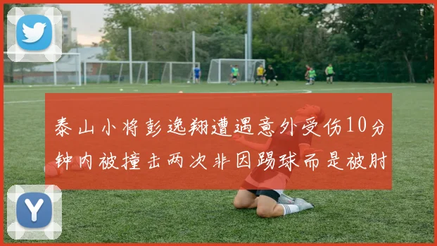 泰山小将彭逸翔遭遇意外受伤10分钟内被撞击两次非因踢球而是被肘击