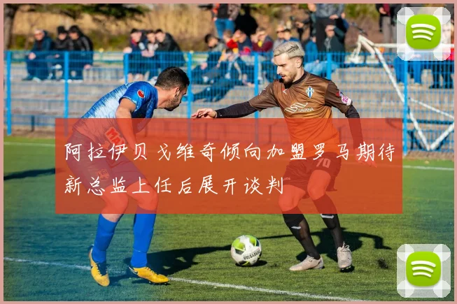 阿拉伊贝戈维奇倾向加盟罗马期待新总监上任后展开谈判