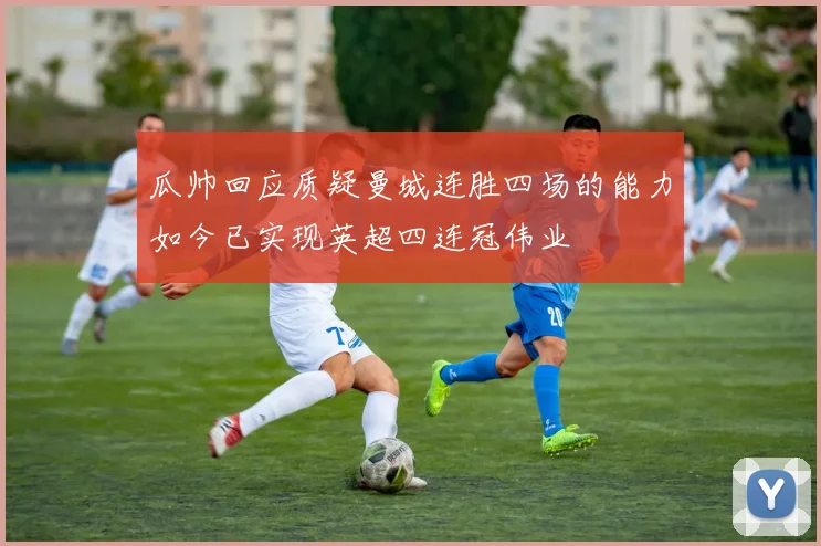 瓜帅回应质疑曼城连胜四场的能力如今已实现英超四连冠伟业