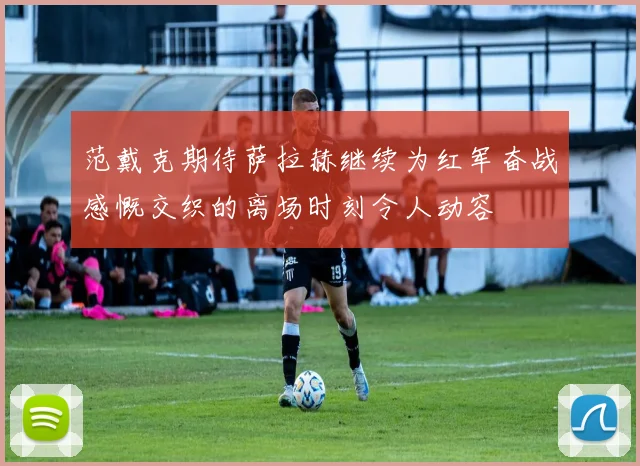 范戴克期待萨拉赫继续为红军奋战感慨交织的离场时刻令人动容