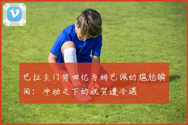巴拉圭门将回忆与姆巴佩的尴尬瞬间：冲动之下的祝贺遭冷遇